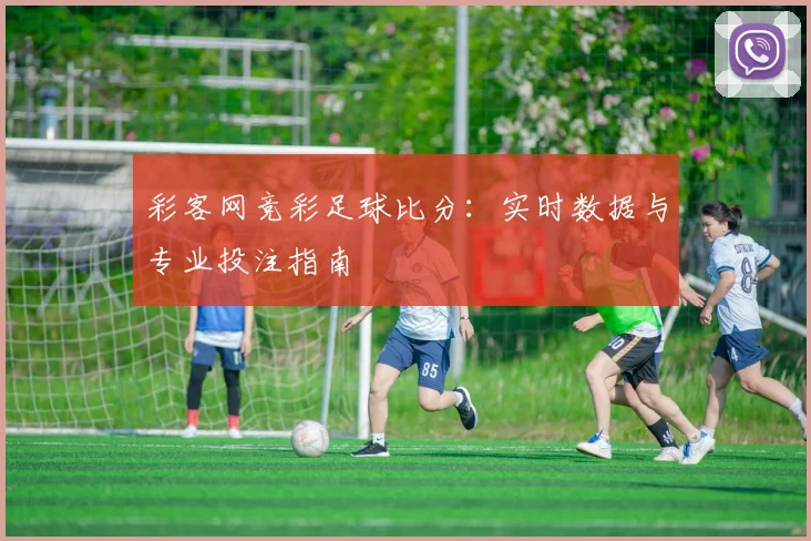 彩客网竞彩足球比分：实时数据与专业投注指南