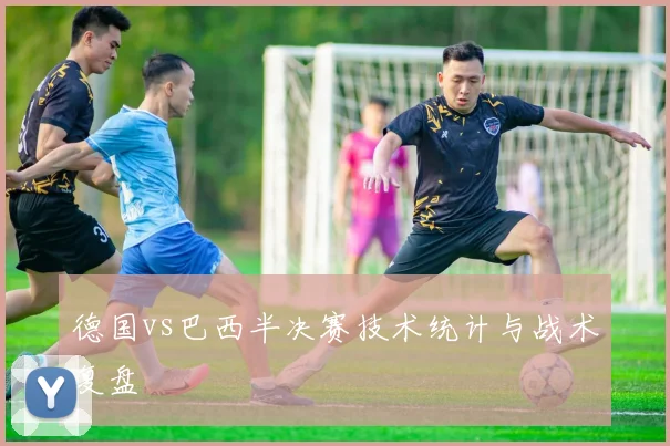 德国vs巴西半决赛技术统计与战术复盘