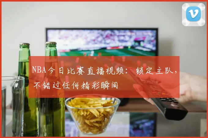 NBA今日比赛直播视频：锁定主队，不错过任何精彩瞬间
