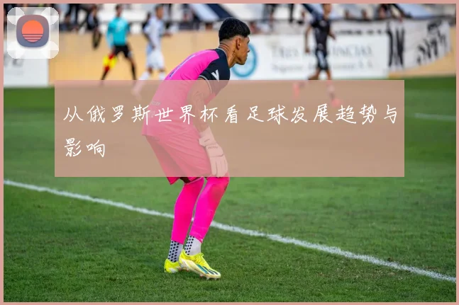 从俄罗斯世界杯看足球发展趋势与影响