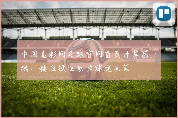 中国竞彩网足球官网首页计算器上线，精准投注助力球迷决策