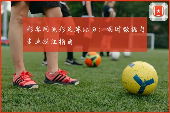 彩客网竞彩足球比分：实时数据与专业投注指南