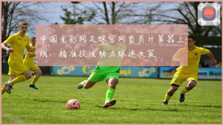 中国竞彩网足球官网首页计算器上线，精准投注助力球迷决策